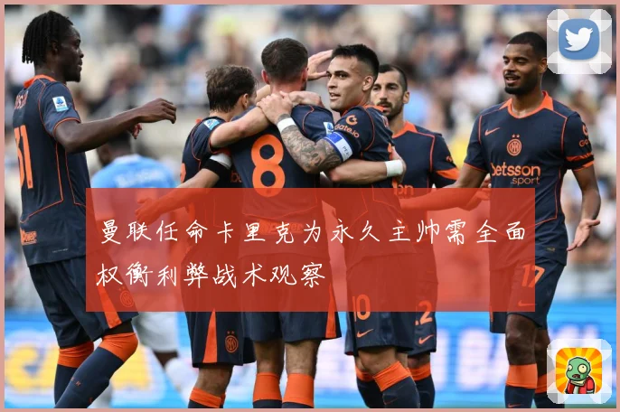曼联任命卡里克为永久主帅需全面权衡利弊战术观察