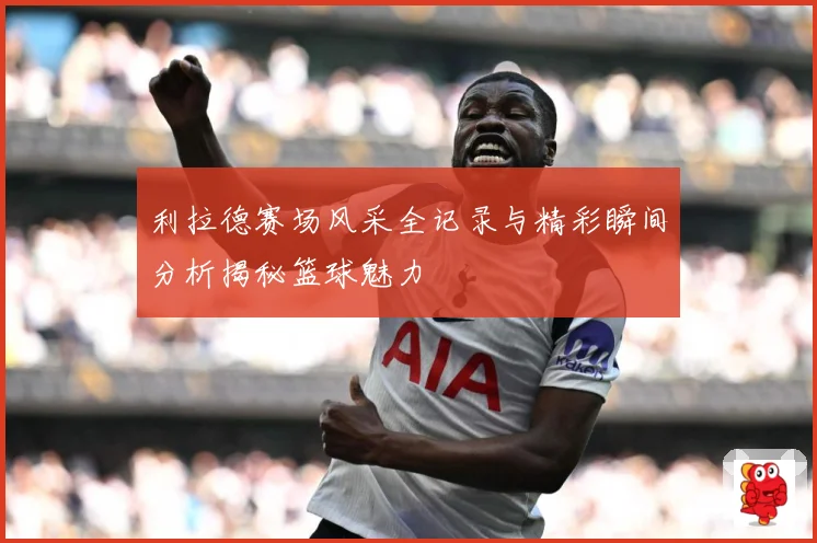 利拉德赛场风采全记录与精彩瞬间分析揭秘篮球魅力