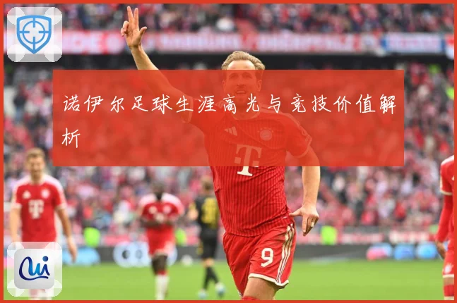 诺伊尔足球生涯高光与竞技价值解析