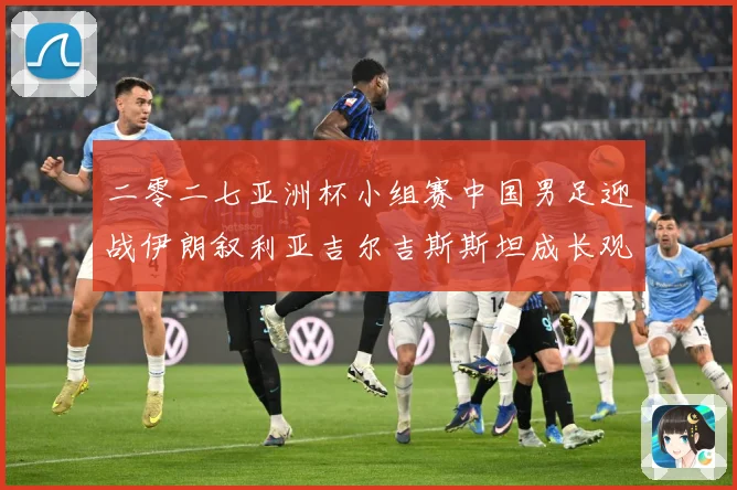 二零二七亚洲杯小组赛中国男足迎战伊朗叙利亚吉尔吉斯斯坦成长观察