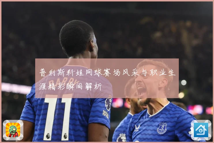 普利斯科娃网球赛场风采与职业生涯精彩瞬间解析