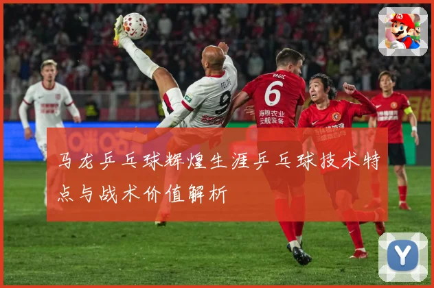 马龙乒乓球辉煌生涯乒乓球技术特点与战术价值解析
