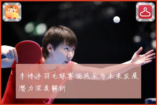 李诗沣羽毛球赛场风采与未来发展潜力深度解析