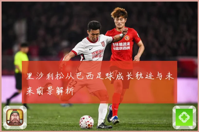 里沙利松从巴西足球成长轨迹与未来前景解析