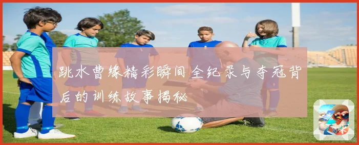 跳水曹缘精彩瞬间全纪录与夺冠背后的训练故事揭秘