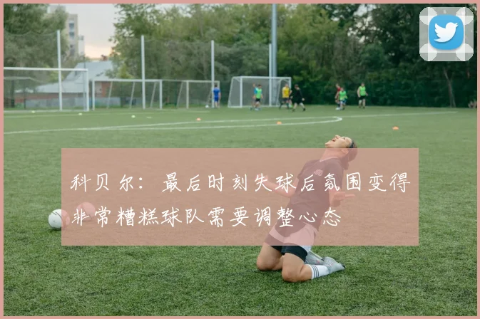 科贝尔：最后时刻失球后氛围变得非常糟糕球队需要调整心态