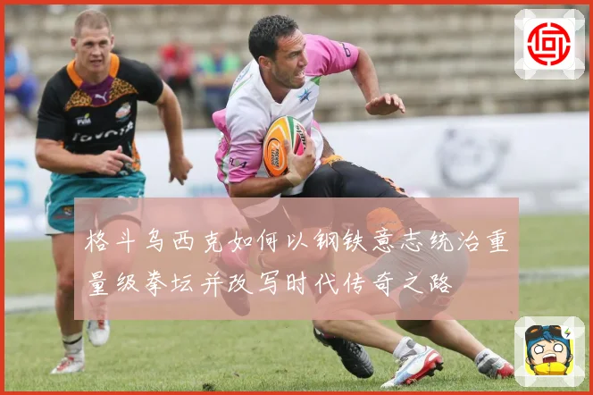 格斗乌西克如何以钢铁意志统治重量级拳坛并改写时代传奇之路