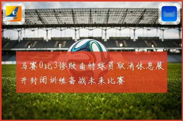 马赛0比3惨败南特球员取消休息展开封闭训练备战未来比赛