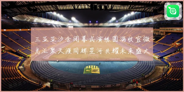 三亚亚沙会闭幕式演练圆满收官微光汇聚天涯同辉星河共耀未来盛大启航