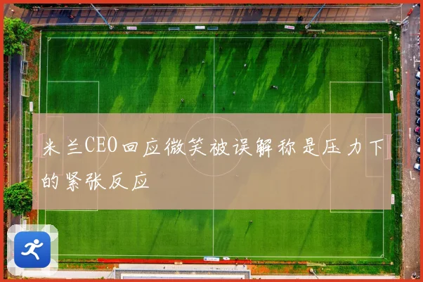米兰CEO回应微笑被误解称是压力下的紧张反应