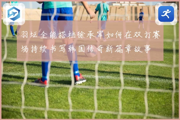 羽坛全能搭档徐承宰如何在双打赛场持续书写韩国传奇新篇章故事