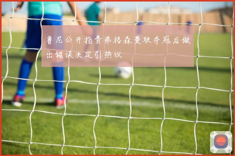 鲁尼公开指责弗格森曼联夺冠后做出错误决定引热议