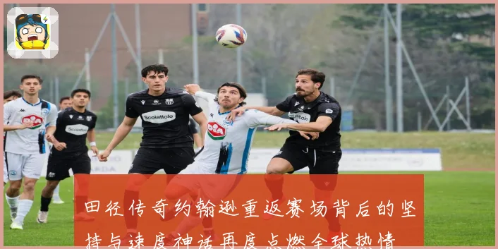 田径传奇约翰逊重返赛场背后的坚持与速度神话再度点燃全球热情