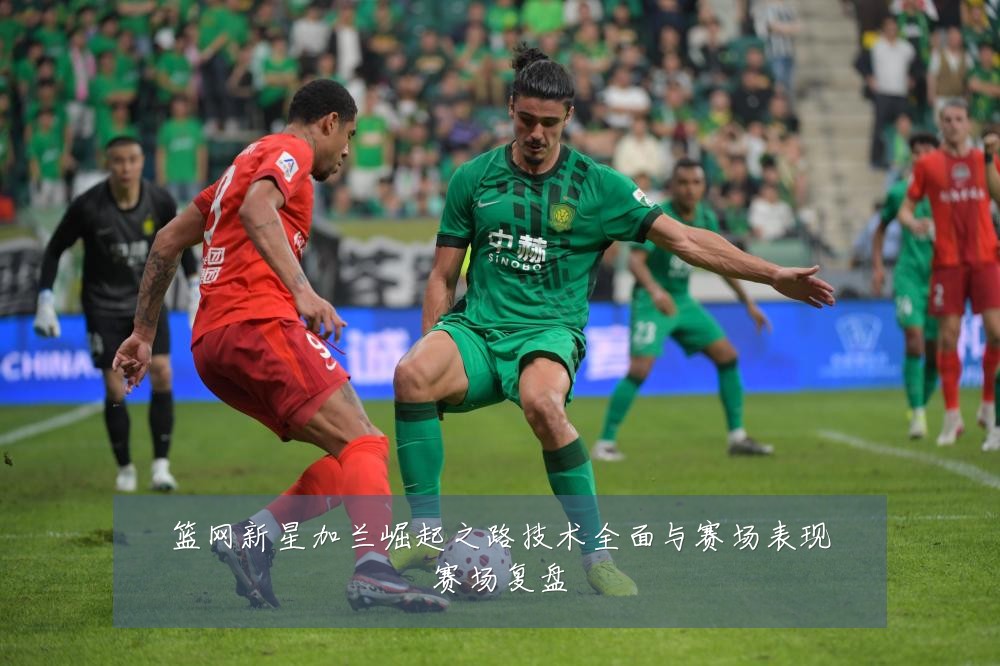 篮网新星加兰崛起之路技术全面与赛场表现赛场复盘