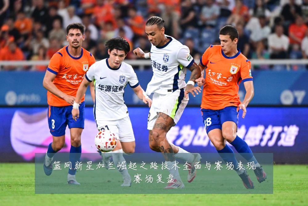 篮网新星加兰崛起之路技术全面与赛场表现赛场复盘